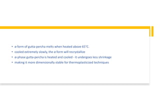 • α form of gutta-percha melts when heated above 65°C.
• cooled extremely slowly, the α form will recrystallize
• α-phase gutta-percha is heated and cooled - it undergoes less shrinkage
• making it more dimensionally stable for thermoplasticized techniques
 