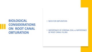 BIOLOGICAL
CONSIDERATIONS
ON ROOT CANAL
OBTURATION
• NEED FOR OBTURATION
• IMPORTANCE OF CORONAL SEAL vs IMPORTANCE
OF ROOT CANAL FILLING
 