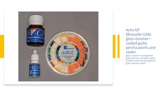 Activ GP
(Brasseler USA)
glass ionomer–
coated gutta-
percha points and
sealer.
glass ionomer–impregnated
gutta-percha cone with a glass
ionomer external coating and a
glass ionomer sealer
 