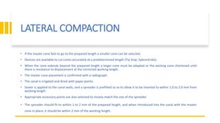 LATERAL COMPACTION
• If the master cone fails to go to the prepared length a smaller cone can be selected.
• Devices are available to cut cones accurately at a predetermined length (Tip Snip; SybronEndo).
• When the cone extends beyond the prepared length a larger cone must be adapted or the existing cone shortened until
there is resistance to displacement at the corrected working length.
• The master cone placement is confirmed with a radiograph.
• The canal is irrigated and dried with paper points.
• Sealer is applied to the canal walls, and a spreader is prefitted so as to allow it to be inserted to within 1.0 to 2.0 mm from
working length.
• Appropriate accessory points are also selected to closely match the size of the spreader.
• The spreader should fit to within 1 to 2 mm of the prepared length, and when introduced into the canal with the master
cone in place, it should be within 2 mm of the working length.
 
