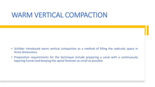 WARM VERTICAL COMPACTION
• Schilder introduced warm vertical compaction as a method of filling the radicular space in
three dimensions.
• Preparation requirements for the technique include preparing a canal with a continuously
tapering funnel and keeping the apical foramen as small as possible.
 