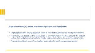 Stagnation theory (or) Hollow tube theory by Rickert and Dixon (1931)
• Empty space within a living organism tends to fill with tissue fluids in a short period of time
• This theory was based on the observation of an inflammatory reaction around the ends of
hollow steel and platinum anesthetic needle fragments implanted in experimental animals.
• This reaction did not occur if the implant was made of a solid, non-porous material.
 