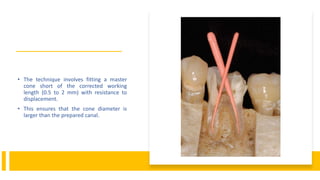 • The technique involves fitting a master
cone short of the corrected working
length (0.5 to 2 mm) with resistance to
displacement.
• This ensures that the cone diameter is
larger than the prepared canal.
 