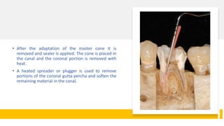• After the adaptation of the master cone it is
removed and sealer is applied. The cone is placed in
the canal and the coronal portion is removed with
heat.
• A heated spreader or plugger is used to remove
portions of the coronal gutta-percha and soften the
remaining material in the canal.
 