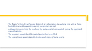 • The Touch ’n Heat, DownPak and System B are alternatives to applying heat with a flame-
heated instrument because they permit temperature control.
• A plugger is inserted into the canal and the gutta-percha is compacted, forcing the plasticized
material apically.
• The process is repeated until the apical portion has been filled.
• The coronal canal space is backfilled, using small pieces of gutta-percha.
 