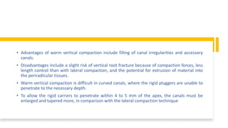 • Advantages of warm vertical compaction include filling of canal irregularities and accessory
canals.
• Disadvantages include a slight risk of vertical root fracture because of compaction forces, less
length control than with lateral compaction, and the potential for extrusion of material into
the periradicular tissues.
• Warm vertical compaction is difficult in curved canals, where the rigid pluggers are unable to
penetrate to the necessary depth.
• To allow the rigid carriers to penetrate within 4 to 5 mm of the apex, the canals must be
enlarged and tapered more, in comparison with the lateral compaction technique
 