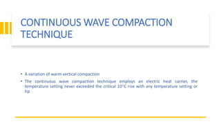 CONTINUOUS WAVE COMPACTION
TECHNIQUE
• A variation of warm vertical compaction
• The continuous wave compaction technique employs an electric heat carrier, the
temperature setting never exceeded the critical 10°C rise with any temperature setting or
tip
 