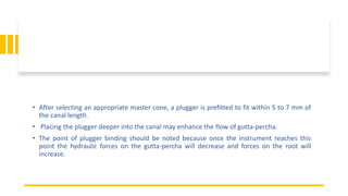 • After selecting an appropriate master cone, a plugger is prefitted to fit within 5 to 7 mm of
the canal length.
• Placing the plugger deeper into the canal may enhance the flow of gutta-percha.
• The point of plugger binding should be noted because once the instrument reaches this
point the hydraulic forces on the gutta-percha will decrease and forces on the root will
increase.
 