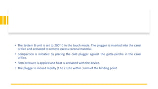 • The System B unit is set to 200° C in the touch mode. The plugger is inserted into the canal
orifice and activated to remove excess coronal material.
• Compaction is initiated by placing the cold plugger against the gutta-percha in the canal
orifice.
• Firm pressure is applied and heat is activated with the device.
• The plugger is moved rapidly (1 to 2 s) to within 3 mm of the binding point.
 