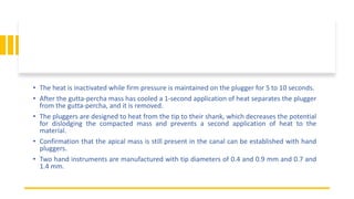 • The heat is inactivated while firm pressure is maintained on the plugger for 5 to 10 seconds.
• After the gutta-percha mass has cooled a 1-second application of heat separates the plugger
from the gutta-percha, and it is removed.
• The pluggers are designed to heat from the tip to their shank, which decreases the potential
for dislodging the compacted mass and prevents a second application of heat to the
material.
• Confirmation that the apical mass is still present in the canal can be established with hand
pluggers.
• Two hand instruments are manufactured with tip diameters of 0.4 and 0.9 mm and 0.7 and
1.4 mm.
 