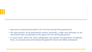 • Heat source is placed only to within 5 to 7 mm from the tip of the gutta-percha
• The apical portion of the gutta-percha remains essentially a single cone technique as the
heat transfer does not take place in the apical 2 to 5 mm of the gutta-percha.
• In ovoid canals, where the canal configuration may prevent the generation of hydraulic
forces, an accessory cone can be placed alongside the master cone before compaction.
 