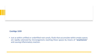 Coolidge 1939
• Just as within unfilled or underfilled root canals, fluids that accumulate within empty spaces
are rapidly colonized by microorganisms reaching these spaces by means of “anachoresis”
and causing inflammatory reaction.
 