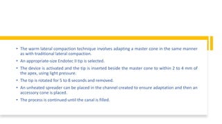 • The warm lateral compaction technique involves adapting a master cone in the same manner
as with traditional lateral compaction.
• An appropriate-size Endotec II tip is selected.
• The device is activated and the tip is inserted beside the master cone to within 2 to 4 mm of
the apex, using light pressure.
• The tip is rotated for 5 to 8 seconds and removed.
• An unheated spreader can be placed in the channel created to ensure adaptation and then an
accessory cone is placed.
• The process is continued until the canal is filled.
 