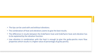 • The tips can be used with and without vibrations.
• The combination of heat and vibrations seems to give the best results.
• The difference in results between the EndoTwinn heat and EndoTwinn heat and vibration has
to be explained by the vibration function.
• Low vibration in combination with the heat is enough to give the gutta-percha more flow
properties which results in a higher value of percentage of gutta-percha.
 