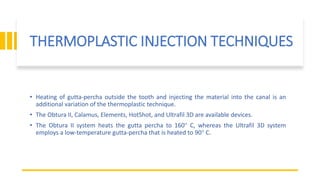 THERMOPLASTIC INJECTION TECHNIQUES
• Heating of gutta-percha outside the tooth and injecting the material into the canal is an
additional variation of the thermoplastic technique.
• The Obtura II, Calamus, Elements, HotShot, and Ultrafil 3D are available devices.
• The Obtura II system heats the gutta percha to 160° C, whereas the Ultrafil 3D system
employs a low-temperature gutta-percha that is heated to 90° C.
 