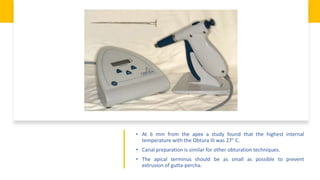 • At 6 mm from the apex a study found that the highest internal
temperature with the Obtura III was 27° C.
• Canal preparation is similar for other obturation techniques.
• The apical terminus should be as small as possible to prevent
extrusion of gutta-percha.
 