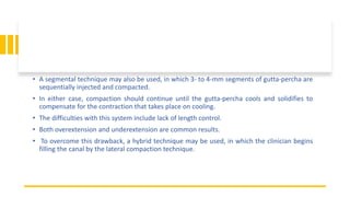 • A segmental technique may also be used, in which 3- to 4-mm segments of gutta-percha are
sequentially injected and compacted.
• In either case, compaction should continue until the gutta-percha cools and solidifies to
compensate for the contraction that takes place on cooling.
• The difficulties with this system include lack of length control.
• Both overextension and underextension are common results.
• To overcome this drawback, a hybrid technique may be used, in which the clinician begins
filling the canal by the lateral compaction technique.
 