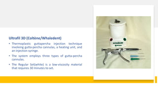 Ultrafil 3D (Coltène/Whaledent)
• Thermoplastic guttapercha injection technique
involving gutta-percha cannulas, a heating unit, and
an injection syringe.
• The system employs three types of gutta-percha
cannulas.
• The Regular Set(white) is a low-viscosity material
that requires 30 minutes to set.
 