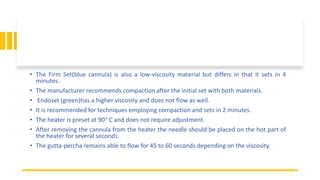 • The Firm Set(blue cannula) is also a low-viscosity material but differs in that it sets in 4
minutes.
• The manufacturer recommends compaction after the initial set with both materials.
• Endoset (green)has a higher viscosity and does not flow as well.
• It is recommended for techniques employing compaction and sets in 2 minutes.
• The heater is preset at 90° C and does not require adjustment.
• After removing the cannula from the heater the needle should be placed on the hot part of
the heater for several seconds.
• The gutta-percha remains able to flow for 45 to 60 seconds depending on the viscosity.
 