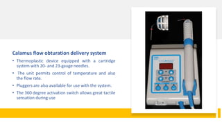 Calamus flow obturation delivery system
• Thermoplastic device equipped with a cartridge
system with 20- and 23-gauge needles.
• The unit permits control of temperature and also
the flow rate.
• Pluggers are also available for use with the system.
• The 360 degree activation switch allows great tactile
sensation during use
 
