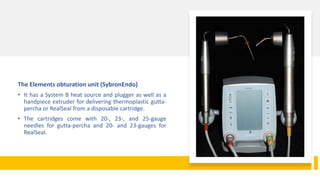 The Elements obturation unit (SybronEndo)
• It has a System B heat source and plugger as well as a
handpiece extruder for delivering thermoplastic gutta-
percha or RealSeal from a disposable cartridge.
• The cartridges come with 20-, 23-, and 25-gauge
needles for gutta-percha and 20- and 23-gauges for
RealSeal.
 
