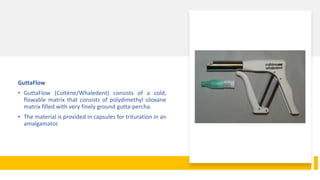 GuttaFlow
• GuttaFlow (Coltène/Whaledent) consists of a cold,
flowable matrix that consists of polydimethyl siloxane
matrix filled with very finely ground gutta-percha.
• The material is provided in capsules for trituration in an
amalgamator.
 