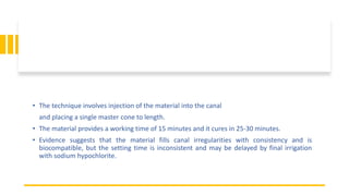 • The technique involves injection of the material into the canal
and placing a single master cone to length.
• The material provides a working time of 15 minutes and it cures in 25-30 minutes.
• Evidence suggests that the material fills canal irregularities with consistency and is
biocompatible, but the setting time is inconsistent and may be delayed by final irrigation
with sodium hypochlorite.
 