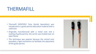 THERMAFILL
• Thermafil (DENTSPLY Tulsa Dental Specialties) was
introduced as a gutta-percha obturation material with a
solid core.
• Originally manufactured with a metal core and a
coating of gutta-percha, the carrier was heated over an
open flame.
• The technique was popular because the central core
provided a rigid mechanism to facilitate the placement
of the gutta-percha.
 