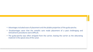 • Advantages included ease of placement and the pliable properties of the gutta-percha.
• Disadvantages were that the metallic core made placement of a post challenging and
retreatment procedures were difficult.
• The gutta-percha was often stripped from the carrier, leaving the carrier as the obturating
material in the apical area of the canal.
 