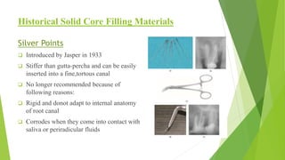 Historical Solid Core Filling Materials
Silver Points
 Introduced by Jasper in 1933
 Stiffer than gutta-percha and can be easily
inserted into a fine,tortous canal
 No longer recommended because of
following reasons:
 Rigid and donot adapt to internal anatomy
of root canal
 Corrodes when they come into contact with
saliva or periradicular fluids
 