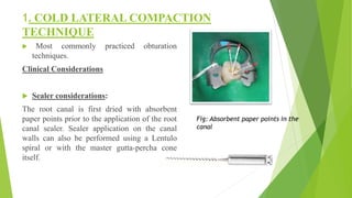 1. COLD LATERAL COMPACTION
TECHNIQUE
 Most commonly practiced obturation
techniques.
Clinical Considerations
 Sealer considerations:
The root canal is first dried with absorbent
paper points prior to the application of the root
canal sealer. Sealer application on the canal
walls can also be performed using a Lentulo
spiral or with the master gutta-percha cone
itself.
Fig: Absorbent paper points in the
canal
 