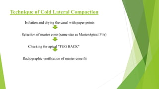 Technique of Cold Lateral Compaction
Isolation and drying the canal with paper points
Selection of master cone (same size as MasterApical File)
Checking for apical "TUG BACK"
Radiographic verification of master cone fit
 