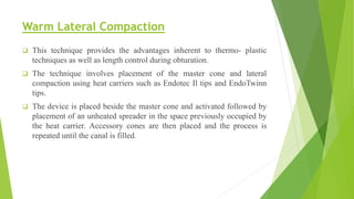 Warm Lateral Compaction
 This technique provides the advantages inherent to thermo- plastic
techniques as well as length control during obturation.
 The technique involves placement of the master cone and lateral
compaction using heat carriers such as Endotec Il tips and EndoTwinn
tips.
 The device is placed beside the master cone and activated followed by
placement of an unheated spreader in the space previously occupied by
the heat carrier. Accessory cones are then placed and the process is
repeated until the canal is filled.
 