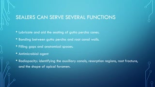 SEALERS CAN SERVE SEVERAL FUNCTIONS
• Lubricate and aid the seating of gutta percha cones.
• Bonding between gutta percha and root canal walls.
• Filling gaps and anatomical spaces.
• Antimicrobial agent
• Radiopacity: identifying the auxiliary canals, resorption regions, root fracture,
and the shape of apical foramen.
 