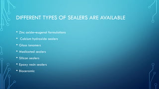 DIFFERENT TYPES OF SEALERS ARE AVAILABLE
• Zinc oxide–eugenol formulations
• Calcium hydroxide sealers
• Glass ionomers
• Medicated sealers
• Silicon sealers
• Epoxy resin sealers
• Bioceramic
 