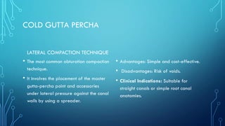 COLD GUTTA PERCHA
LATERAL COMPACTION TECHNIQUE
• The most common obturation compaction
technique.
• It involves the placement of the master
gutta-percha point and accessories
under lateral pressure against the canal
walls by using a spreader.
• Advantages: Simple and cost-effective.
• Disadvantages: Risk of voids.
• Clinical Indications: Suitable for
straight canals or simple root canal
anatomies.
 