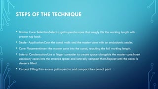STEPS OF THE TECHNIQUE
• Master Cone Selection:Select a gutta-percha cone that snugly fits the working length with
proper tug-back.
• Sealer Application:Coat the canal walls and the master cone with an endodontic sealer.
• Cone Placement:Insert the master cone into the canal, reaching the full working length.
• Lateral Condensation:Use a finger spreader to create space alongside the master cone.Insert
accessory cones into the created space and laterally compact them.Repeat until the canal is
densely filled.
• Coronal Filling:Trim excess gutta-percha and compact the coronal part.
 