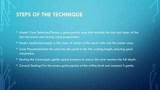 STEPS OF THE TECHNIQUE
• Master Cone Selection:Choose a gutta-percha cone that matches the size and taper of the
last instrument used during canal preparation.
• Sealer Application:Apply a thin layer of sealer to the canal walls and the master cone.
• Cone Placement:Insert the cone into the canal to the full working length, ensuring good
adaptation.
• Seating the Cone:Apply gentle apical pressure to ensure the cone reaches the full depth.
• Coronal Sealing:Trim the excess gutta-percha at the orifice level and compact it gently.
 