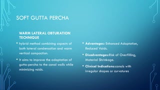 SOFT GUTTA PERCHA
WARM LATERAL OBTURATION
TECHNIQUE
• hybrid method combining aspects of
both lateral condensation and warm
vertical compaction.
• It aims to improve the adaptation of
gutta-percha to the canal walls while
minimizing voids.
• Advantages: Enhanced Adaptation,
Reduced Voids.
• Disadvantages:Risk of Overfilling,
Material Shrinkage.
• Clinical Indications:canals with
irregular shapes or curvatures
 