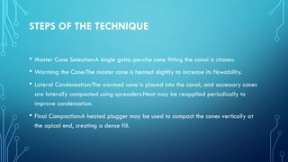 STEPS OF THE TECHNIQUE
• Master Cone Selection:A single gutta-percha cone fitting the canal is chosen.
• Warming the Cone:The master cone is heated slightly to increase its flowability.
• Lateral Condensation:The warmed cone is placed into the canal, and accessory cones
are laterally compacted using spreaders.Heat may be reapplied periodically to
improve condensation.
• Final Compaction:A heated plugger may be used to compact the cones vertically at
the apical end, creating a dense fill.
 