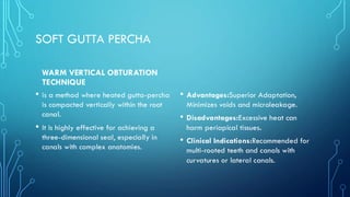 SOFT GUTTA PERCHA
WARM VERTICAL OBTURATION
TECHNIQUE
• is a method where heated gutta-percha
is compacted vertically within the root
canal.
• It is highly effective for achieving a
three-dimensional seal, especially in
canals with complex anatomies.
• Advantages:Superior Adaptation,
Minimizes voids and microleakage.
• Disadvantages:Excessive heat can
harm periapical tissues.
• Clinical Indications:Recommended for
multi-rooted teeth and canals with
curvatures or lateral canals.
 