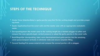 STEPS OF THE TECHNIQUE
• Master Cone Selection:Select a gutta-percha cone that fits the working length and provides proper
tug-back.
• Sealer Application:Coat the canal walls and the master cone with an appropriate endodontic
sealer.
• Downpacking:Insert the master cone to the working length.Use a heated plugger to soften and
compact the cone apically.Apply vertical pressure to adapt the gutta-percha to the canal walls.
• Backfilling:After downpacking, inject warm thermoplasticized gutta-percha into the remaining
canal space.Compact vertically to eliminate voids and ensure complete filling.
• Coronal Sealing:Trim excess material and compact the coronal portion with a plugger.
 