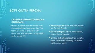 SOFT GUTTA PERCHA
CARRIER-BASED GUTTA-PERCHA
(THERMAFIL)
• utilizes a central carrier coated with
thermoplasticized gutta-percha. This
technique aims to provide a 3D
obturation with improved adaptability
and a dense fill.
• Advantages:Efficient and Fast, Great
for Curved Canals
• Disadvantages:Difficult Retreatment,
Risk of Overextension
• Clinical Indications:Ideal for complex
canal anatomies, including curved or
multi-rooted teeth.
 