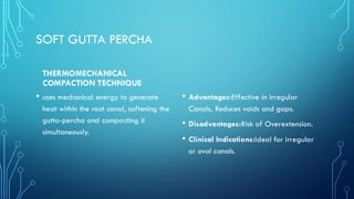 SOFT GUTTA PERCHA
THERMOMECHANICAL
COMPACTION TECHNIQUE
• uses mechanical energy to generate
heat within the root canal, softening the
gutta-percha and compacting it
simultaneously.
• Advantages:Effective in Irregular
Canals, Reduces voids and gaps.
• Disadvantages:Risk of Overextension.
• Clinical Indications:Ideal for irregular
or oval canals.
 