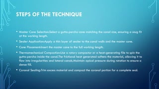 STEPS OF THE TECHNIQUE
• Master Cone Selection:Select a gutta-percha cone matching the canal size, ensuring a snug fit
at the working length.
• Sealer Application:Apply a thin layer of sealer to the canal walls and the master cone.
• Cone Placement:Insert the master cone to the full working length.
• Thermomechanical Compaction:Use a rotary compactor or a heat-generating file to spin the
gutta-percha inside the canal.The frictional heat generated softens the material, allowing it to
flow into irregularities and lateral canals.Maintain apical pressure during rotation to ensure a
dense fill.
• Coronal Sealing:Trim excess material and compact the coronal portion for a complete seal.
 