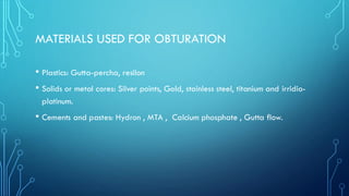 MATERIALS USED FOR OBTURATION
• Plastics: Gutta-percha, resilon
• Solids or metal cores: Silver points, Gold, stainless steel, titanium and irridio-
platinum.
• Cements and pastes: Hydron , MTA , Calcium phosphate , Gutta flow.
 
