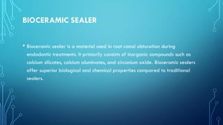 BIOCERAMIC SEALER
• Bioceramic sealer is a material used in root canal obturation during
endodontic treatments. It primarily consists of inorganic compounds such as
calcium silicates, calcium aluminates, and zirconium oxide. Bioceramic sealers
offer superior biological and chemical properties compared to traditional
sealers.
 