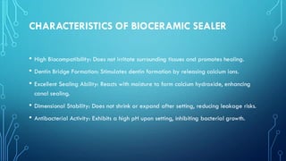 CHARACTERISTICS OF BIOCERAMIC SEALER
• High Biocompatibility: Does not irritate surrounding tissues and promotes healing.
• Dentin Bridge Formation: Stimulates dentin formation by releasing calcium ions.
• Excellent Sealing Ability: Reacts with moisture to form calcium hydroxide, enhancing
canal sealing.
• Dimensional Stability: Does not shrink or expand after setting, reducing leakage risks.
• Antibacterial Activity: Exhibits a high pH upon setting, inhibiting bacterial growth.
 