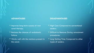 ADVANTAGES
• Improves long-term success of root
canal therapy.
• Reduces the chances of endodontic
failure.
• Works well with the moisture present in
the canal.
DISADVANTAGES
• High Cost: Compared to conventional
sealers.
• Difficult to Remove: During retreatment
procedures.
• Long Setting Time: Compared to other
types of sealers.
 