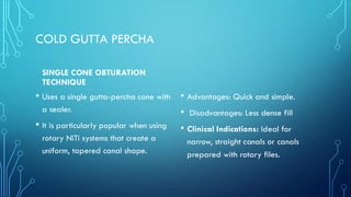COLD GUTTA PERCHA
SINGLE CONE OBTURATION
TECHNIQUE
• Uses a single gutta-percha cone with
a sealer.
• It is particularly popular when using
rotary NiTi systems that create a
uniform, tapered canal shape.
• Advantages: Quick and simple.
• Disadvantages: Less dense fill
• Clinical Indications: Ideal for
narrow, straight canals or canals
prepared with rotary files.
 